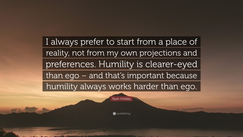 Ryan Holiday Quote: “I always prefer to start from a place of reality, not from my own projections and preferences. Humility is clearer-eyed than ego – and that’s important because humility always works harder than ego.”