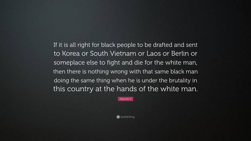 Malcolm X Quote: “If it is all right for black people to be drafted and sent to Korea or South Vietnam or Laos or Berlin or someplace else to fight and die for the white man, then there is nothing wrong with that same black man doing the same thing when he is under the brutality in this country at the hands of the white man.”