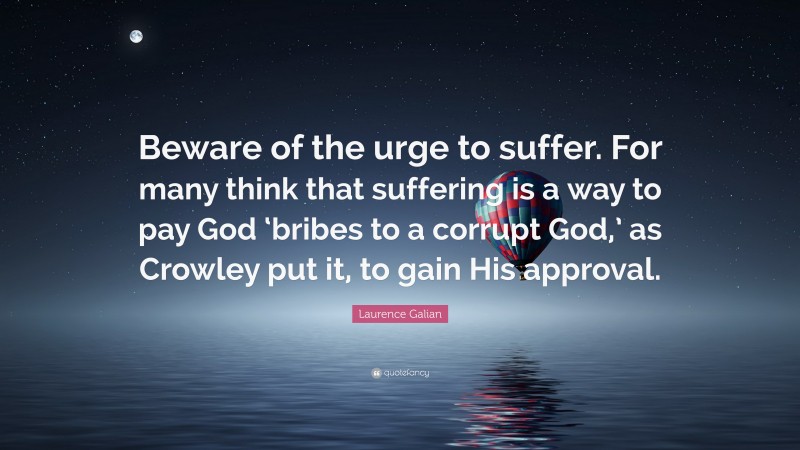 Laurence Galian Quote: “Beware of the urge to suffer. For many think that suffering is a way to pay God ‘bribes to a corrupt God,’ as Crowley put it, to gain His approval.”