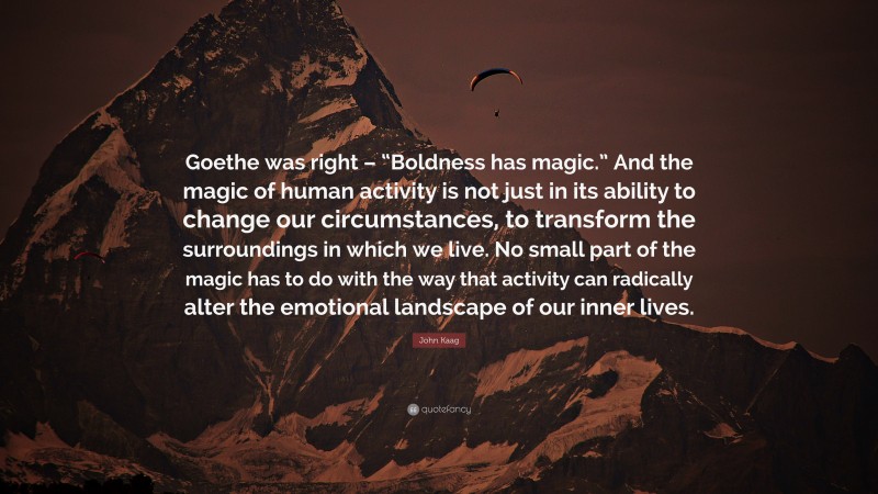 John Kaag Quote: “Goethe was right – “Boldness has magic.” And the magic of human activity is not just in its ability to change our circumstances, to transform the surroundings in which we live. No small part of the magic has to do with the way that activity can radically alter the emotional landscape of our inner lives.”