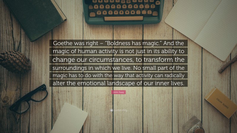 John Kaag Quote: “Goethe was right – “Boldness has magic.” And the magic of human activity is not just in its ability to change our circumstances, to transform the surroundings in which we live. No small part of the magic has to do with the way that activity can radically alter the emotional landscape of our inner lives.”