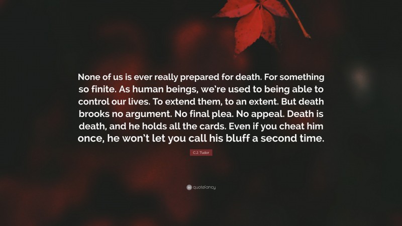 C.J. Tudor Quote: “None of us is ever really prepared for death. For something so finite. As human beings, we’re used to being able to control our lives. To extend them, to an extent. But death brooks no argument. No final plea. No appeal. Death is death, and he holds all the cards. Even if you cheat him once, he won’t let you call his bluff a second time.”