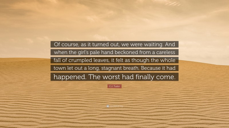 C.J. Tudor Quote: “Of course, as it turned out, we were waiting. And when the girl’s pale hand beckoned from a careless fall of crumpled leaves, it felt as though the whole town let out a long, stagnant breath. Because it had happened. The worst had finally come.”