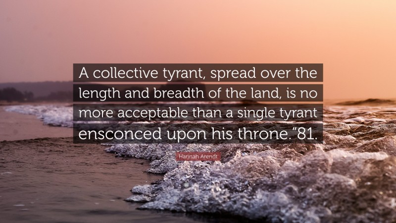 Hannah Arendt Quote: “A collective tyrant, spread over the length and breadth of the land, is no more acceptable than a single tyrant ensconced upon his throne.”81.”