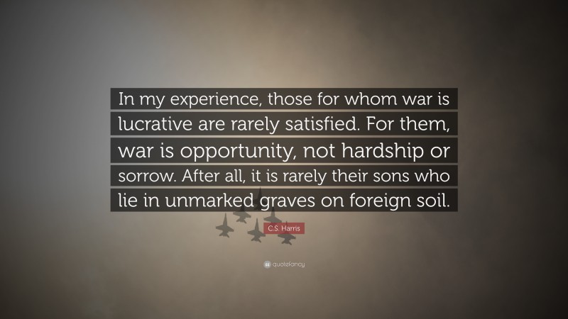 C.S. Harris Quote: “In my experience, those for whom war is lucrative are rarely satisfied. For them, war is opportunity, not hardship or sorrow. After all, it is rarely their sons who lie in unmarked graves on foreign soil.”