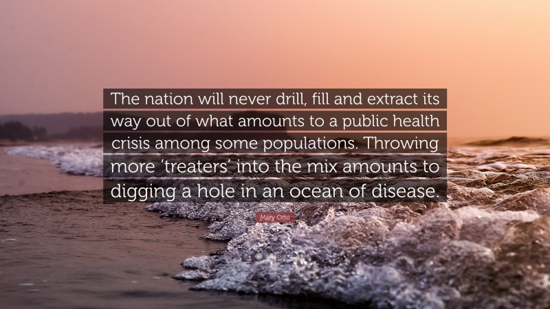 Mary Otto Quote: “The nation will never drill, fill and extract its way out of what amounts to a public health crisis among some populations. Throwing more ‘treaters’ into the mix amounts to digging a hole in an ocean of disease.”