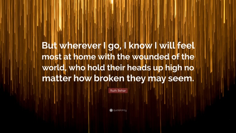 Ruth Behar Quote: “But wherever I go, I know I will feel most at home with the wounded of the world, who hold their heads up high no matter how broken they may seem.”