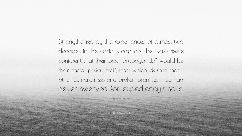 Hannah Arendt Quote: “Strengthened by the experiences of almost two decades in the various capitals, the Nazis were confident that their best “propaganda” would be their racial policy itself, from which, despite many other compromises and broken promises, they had never swerved for expediency’s sake.”