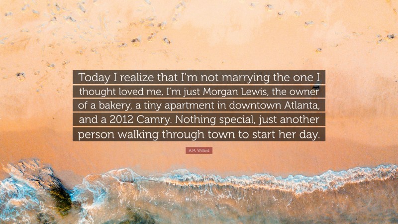 A.M. Willard Quote: “Today I realize that I’m not marrying the one I thought loved me, I’m just Morgan Lewis, the owner of a bakery, a tiny apartment in downtown Atlanta, and a 2012 Camry. Nothing special, just another person walking through town to start her day.”