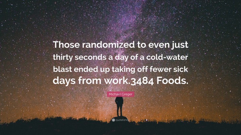 Michael Greger Quote: “Those randomized to even just thirty seconds a day of a cold-water blast ended up taking off fewer sick days from work.3484 Foods.”