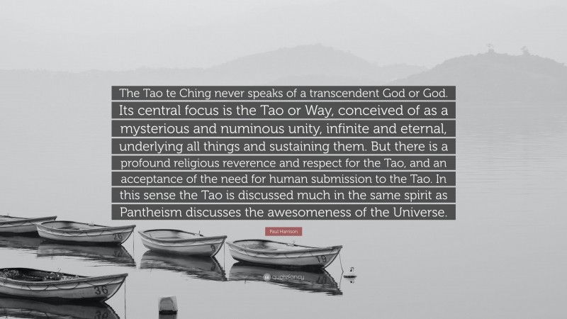 Paul Harrison Quote: “The Tao te Ching never speaks of a transcendent God or God. Its central focus is the Tao or Way, conceived of as a mysterious and numinous unity, infinite and eternal, underlying all things and sustaining them. But there is a profound religious reverence and respect for the Tao, and an acceptance of the need for human submission to the Tao. In this sense the Tao is discussed much in the same spirit as Pantheism discusses the awesomeness of the Universe.”