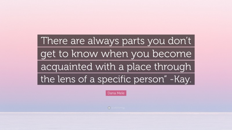 Dana Mele Quote: “There are always parts you don’t get to know when you become acquainted with a place through the lens of a specific person” -Kay.”