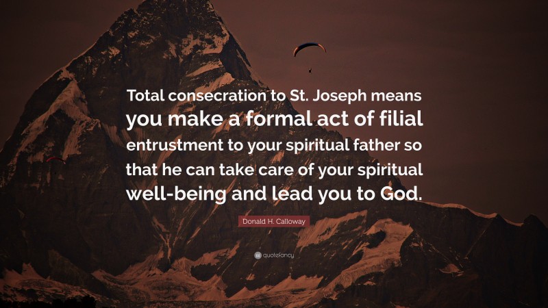 Donald H. Calloway Quote: “Total consecration to St. Joseph means you make a formal act of filial entrustment to your spiritual father so that he can take care of your spiritual well-being and lead you to God.”