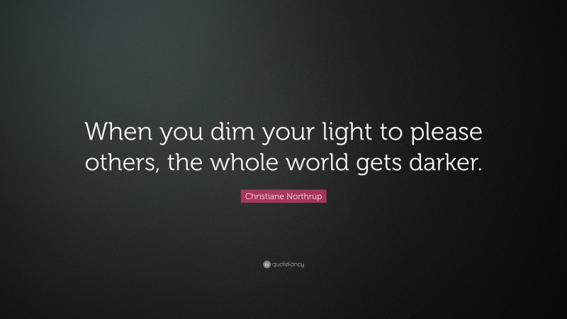 Christiane Northrup Quote: “When you dim your light to please others, the whole world gets darker.”