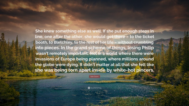 Kate Quinn Quote: “She knew something else as well. If she put enough steps in line, one after the other, she would get there – to the ticket booth, to Bletchley, to the rest of her life – without crumbling into pieces. In the grand scheme of things, losing Philip wasn’t remotely important. Not in a world where there were invasions of Europe being planned, where millions around the globe were dying. It didn’t matter at all that she felt like she was being torn apart inside by white-hot pincers.”