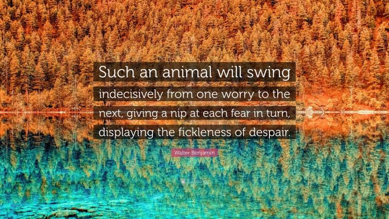 Walter Benjamin Quote: “Such an animal will swing indecisively from one worry to the next, giving a nip at each fear in turn, displaying the fickleness of despair.”