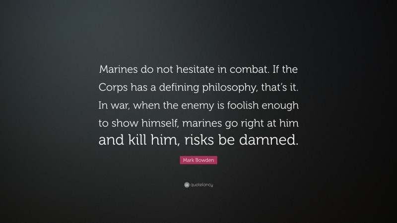 Mark Bowden Quote: “Marines do not hesitate in combat. If the Corps has a defining philosophy, that’s it. In war, when the enemy is foolish enough to show himself, marines go right at him and kill him, risks be damned.”