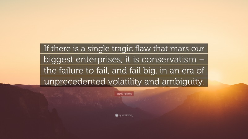 Tom Peters Quote: “If there is a single tragic flaw that mars our biggest enterprises, it is conservatism – the failure to fail, and fail big, in an era of unprecedented volatility and ambiguity.”