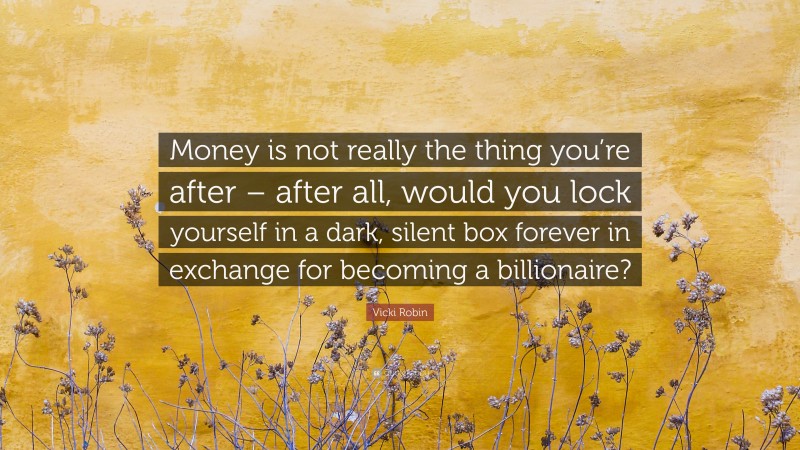 Vicki Robin Quote: “Money is not really the thing you’re after – after all, would you lock yourself in a dark, silent box forever in exchange for becoming a billionaire?”