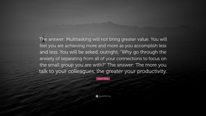 Sherry Turkle Quote: “The answer: Multitasking will not bring greater value. You will feel you are achieving more and more as you accomplish less and less. You will be asked, outright, “Why go through the anxiety of separating from all of your connections to focus on the small group you are with?” The answer: The more you talk to your colleagues, the greater your productivity.”