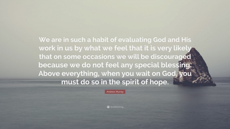Andrew Murray Quote: “We are in such a habit of evaluating God and His work in us by what we feel that it is very likely that on some occasions we will be discouraged because we do not feel any special blessing. Above everything, when you wait on God, you must do so in the spirit of hope.”