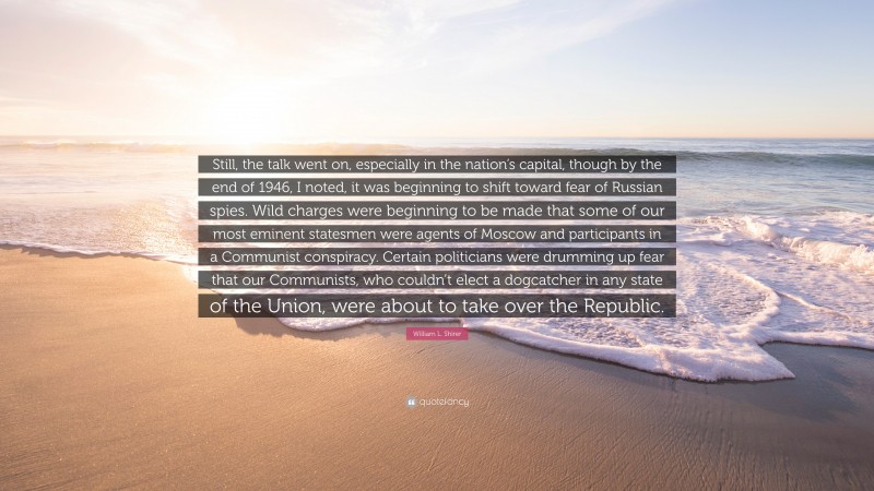 William L. Shirer Quote: “Still, the talk went on, especially in the nation’s capital, though by the end of 1946, I noted, it was beginning to shift toward fear of Russian spies. Wild charges were beginning to be made that some of our most eminent statesmen were agents of Moscow and participants in a Communist conspiracy. Certain politicians were drumming up fear that our Communists, who couldn’t elect a dogcatcher in any state of the Union, were about to take over the Republic.”