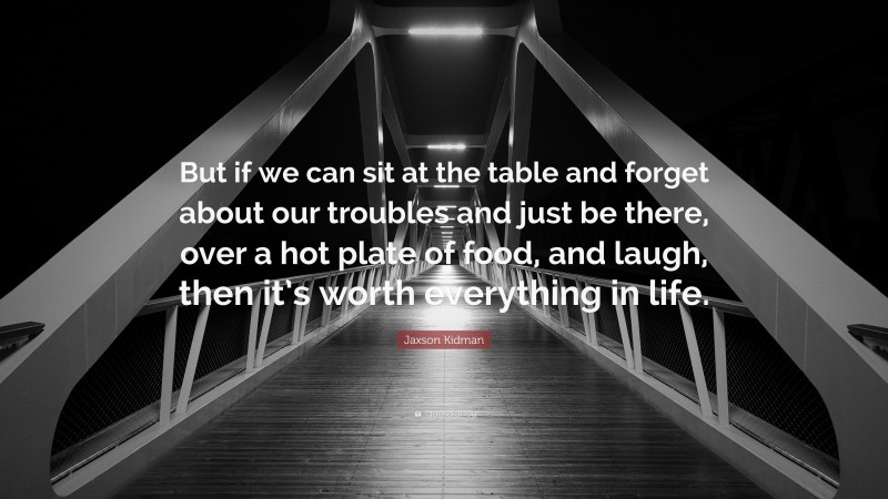 Jaxson Kidman Quote: “But if we can sit at the table and forget about our troubles and just be there, over a hot plate of food, and laugh, then it’s worth everything in life.”