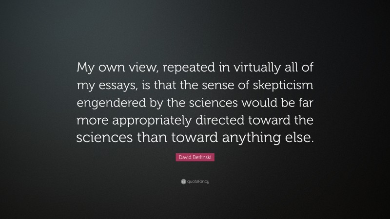 David Berlinski Quote: “My own view, repeated in virtually all of my essays, is that the sense of skepticism engendered by the sciences would be far more appropriately directed toward the sciences than toward anything else.”