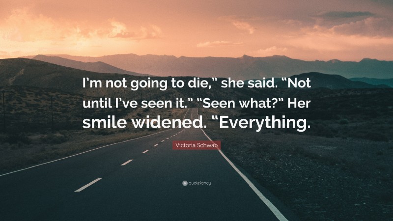 Victoria Schwab Quote: “I’m not going to die,” she said. “Not until I’ve seen it.” “Seen what?” Her smile widened. “Everything.”