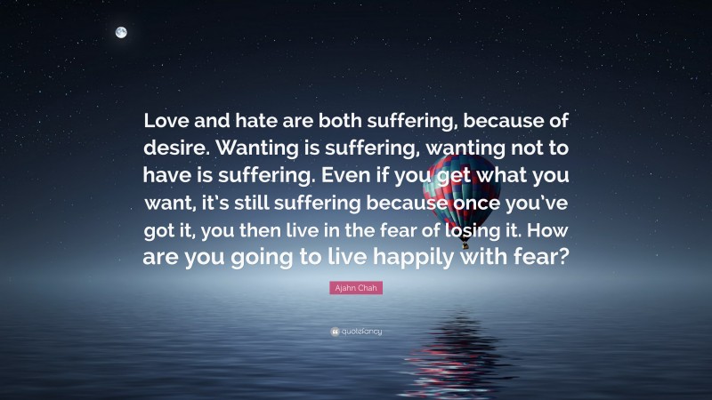 Ajahn Chah Quote: “Love and hate are both suffering, because of desire. Wanting is suffering, wanting not to have is suffering. Even if you get what you want, it’s still suffering because once you’ve got it, you then live in the fear of losing it. How are you going to live happily with fear?”