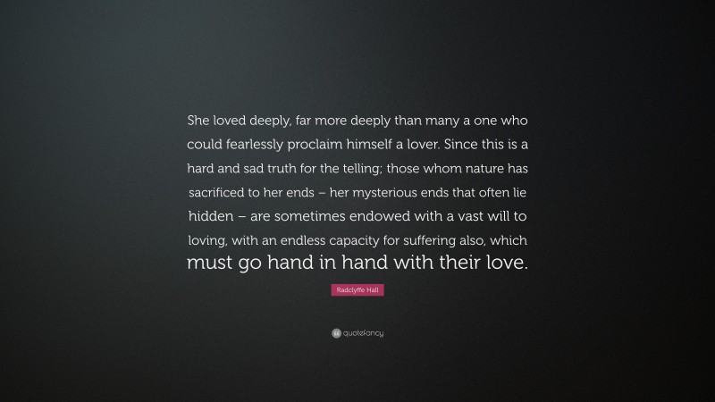 Radclyffe Hall Quote: “She loved deeply, far more deeply than many a one who could fearlessly proclaim himself a lover. Since this is a hard and sad truth for the telling; those whom nature has sacrificed to her ends – her mysterious ends that often lie hidden – are sometimes endowed with a vast will to loving, with an endless capacity for suffering also, which must go hand in hand with their love.”