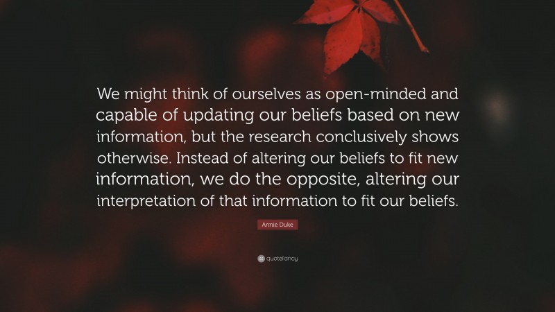 Annie Duke Quote: “We might think of ourselves as open-minded and capable of updating our beliefs based on new information, but the research conclusively shows otherwise. Instead of altering our beliefs to fit new information, we do the opposite, altering our interpretation of that information to fit our beliefs.”