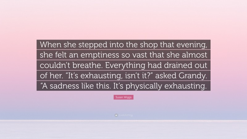 Susan Wiggs Quote: “When she stepped into the shop that evening, she felt an emptiness so vast that she almost couldn’t breathe. Everything had drained out of her. “It’s exhausting, isn’t it?” asked Grandy. “A sadness like this. It’s physically exhausting.”