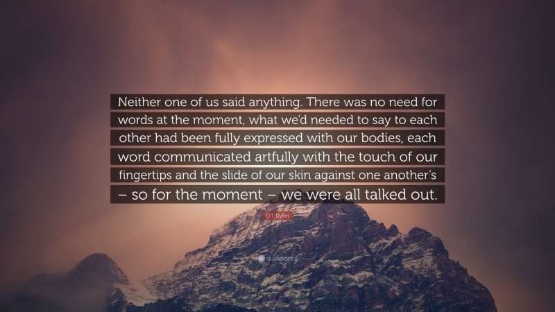 D.T. Dyllin Quote: “Neither one of us said anything. There was no need for words at the moment, what we’d needed to say to each other had been fully expressed with our bodies, each word communicated artfully with the touch of our fingertips and the slide of our skin against one another’s – so for the moment – we were all talked out.”