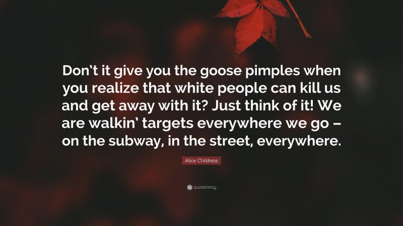 Alice Childress Quote: “Don’t it give you the goose pimples when you realize that white people can kill us and get away with it? Just think of it! We are walkin’ targets everywhere we go – on the subway, in the street, everywhere.”