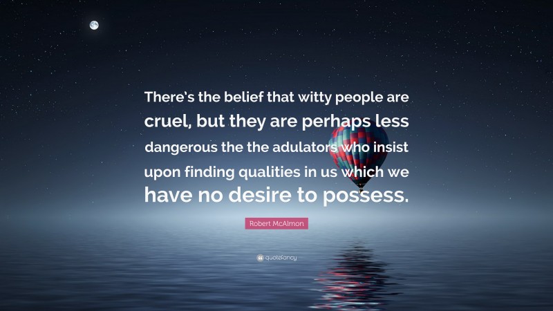 Robert McAlmon Quote: “There’s the belief that witty people are cruel, but they are perhaps less dangerous the the adulators who insist upon finding qualities in us which we have no desire to possess.”