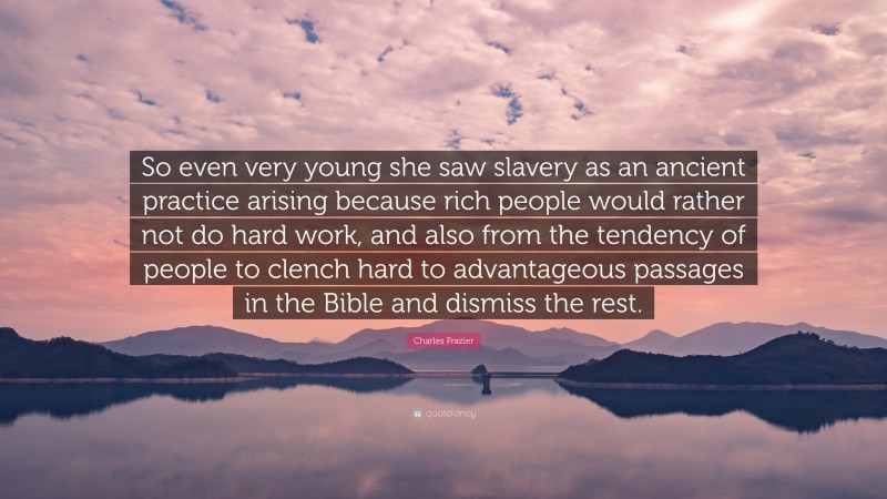 Charles Frazier Quote: “So even very young she saw slavery as an ancient practice arising because rich people would rather not do hard work, and also from the tendency of people to clench hard to advantageous passages in the Bible and dismiss the rest.”
