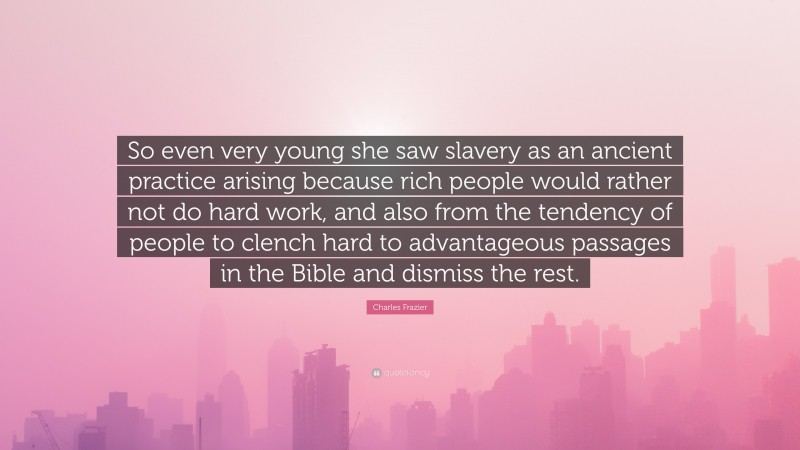 Charles Frazier Quote: “So even very young she saw slavery as an ancient practice arising because rich people would rather not do hard work, and also from the tendency of people to clench hard to advantageous passages in the Bible and dismiss the rest.”