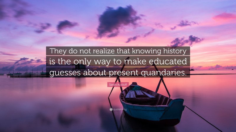 Sarah Kozloff Quote: “They do not realize that knowing history is the only way to make educated guesses about present quandaries.”