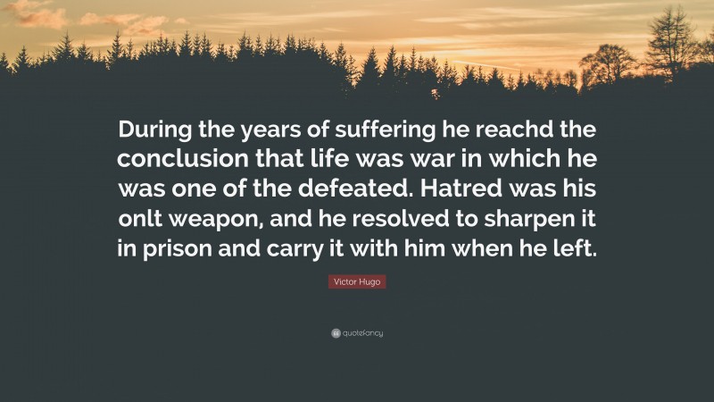 Victor Hugo Quote: “During the years of suffering he reachd the conclusion that life was war in which he was one of the defeated. Hatred was his onlt weapon, and he resolved to sharpen it in prison and carry it with him when he left.”