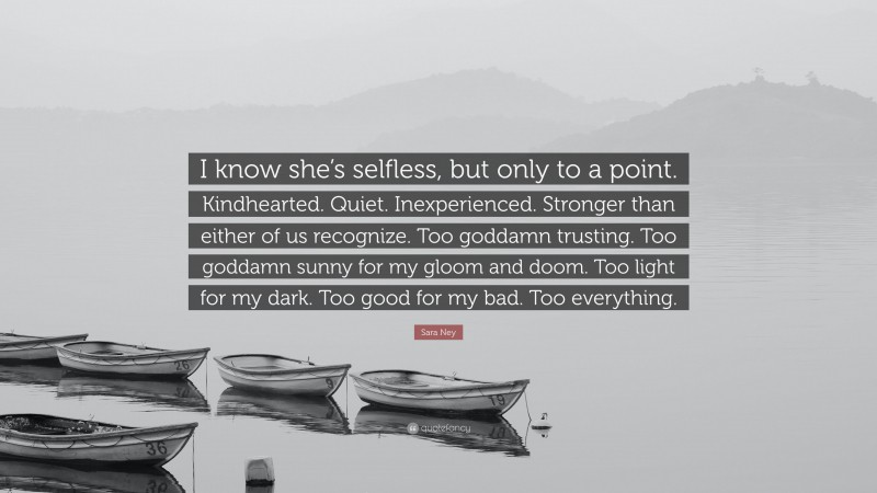 Sara Ney Quote: “I know she’s selfless, but only to a point. Kindhearted. Quiet. Inexperienced. Stronger than either of us recognize. Too goddamn trusting. Too goddamn sunny for my gloom and doom. Too light for my dark. Too good for my bad. Too everything.”