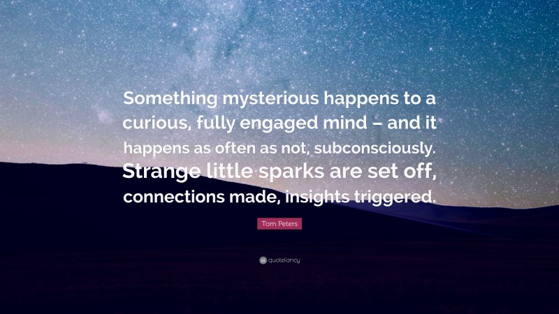 Tom Peters Quote: “Something mysterious happens to a curious, fully engaged mind – and it happens as often as not, subconsciously. Strange little sparks are set off, connections made, insights triggered.”