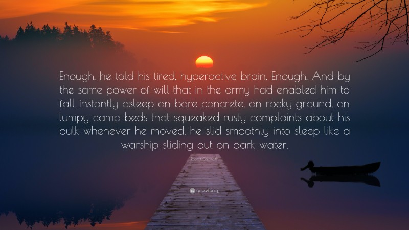 Robert Galbraith Quote: “Enough, he told his tired, hyperactive brain. Enough. And by the same power of will that in the army had enabled him to fall instantly asleep on bare concrete, on rocky ground, on lumpy camp beds that squeaked rusty complaints about his bulk whenever he moved, he slid smoothly into sleep like a warship sliding out on dark water.”
