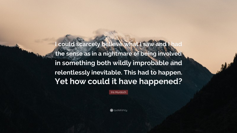 Iris Murdoch Quote: “I could scarcely believe what I saw and I had the sense as in a nightmare of being involved in something both wildly improbable and relentlessly inevitable. This had to happen. Yet how could it have happened?”