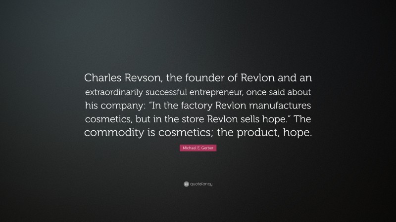 Michael E. Gerber Quote: “Charles Revson, the founder of Revlon and an extraordinarily successful entrepreneur, once said about his company: “In the factory Revlon manufactures cosmetics, but in the store Revlon sells hope.” The commodity is cosmetics; the product, hope.”
