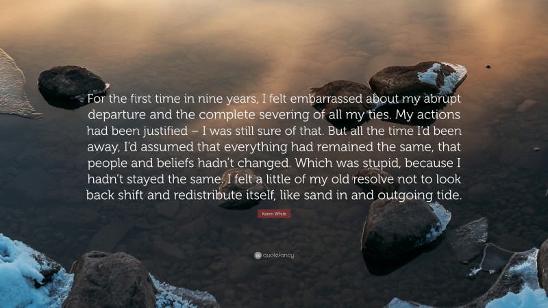 Karen White Quote: “For the first time in nine years, I felt embarrassed about my abrupt departure and the complete severing of all my ties. My actions had been justified – I was still sure of that. But all the time I’d been away, I’d assumed that everything had remained the same, that people and beliefs hadn’t changed. Which was stupid, because I hadn’t stayed the same. I felt a little of my old resolve not to look back shift and redistribute itself, like sand in and outgoing tide.”