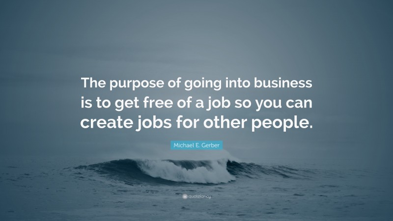 Michael E. Gerber Quote: “The purpose of going into business is to get free of a job so you can create jobs for other people.”