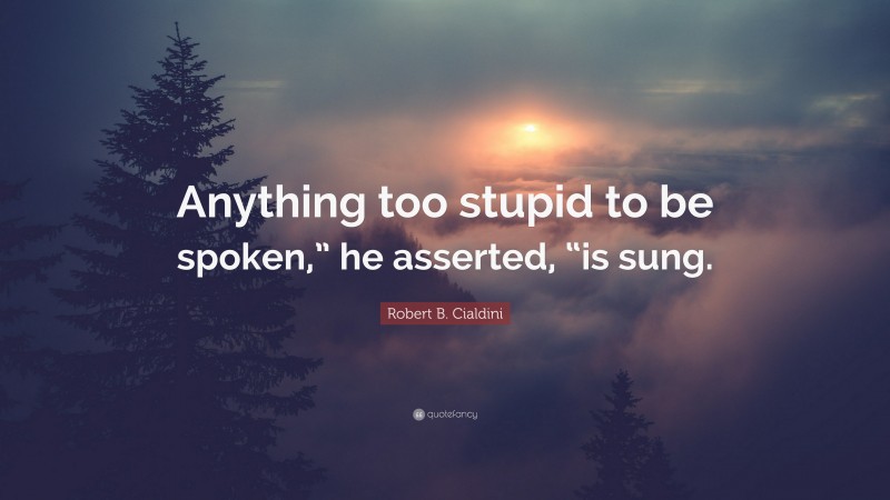 Robert B. Cialdini Quote: “Anything too stupid to be spoken,” he asserted, “is sung.”