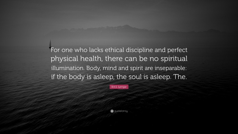 B.K.S. Iyengar Quote: “For one who lacks ethical discipline and perfect physical health, there can be no spiritual illumination. Body, mind and spirit are inseparable: if the body is asleep, the soul is asleep. The.”