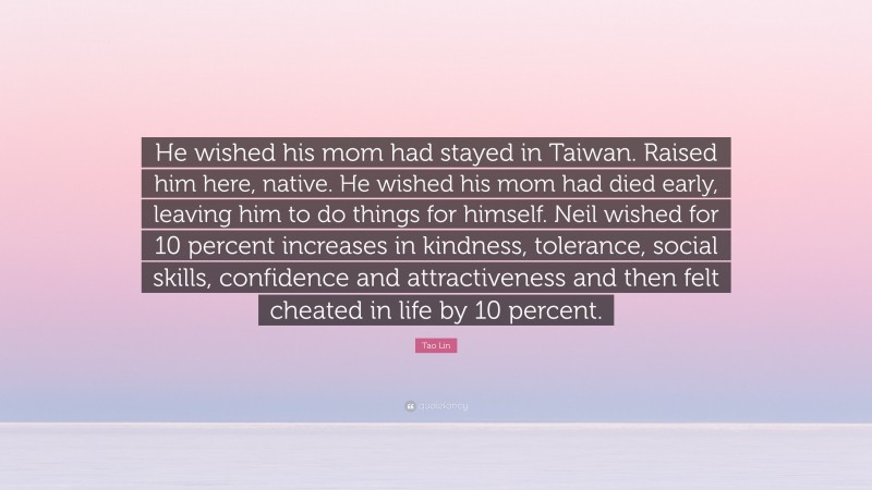 Tao Lin Quote: “He wished his mom had stayed in Taiwan. Raised him here, native. He wished his mom had died early, leaving him to do things for himself. Neil wished for 10 percent increases in kindness, tolerance, social skills, confidence and attractiveness and then felt cheated in life by 10 percent.”